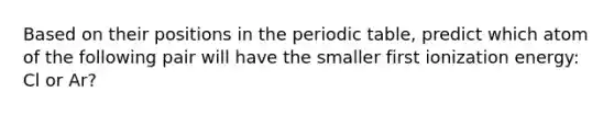 Based on their positions in the periodic table, predict which atom of the following pair will have the smaller first ionization energy: Cl or Ar?