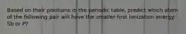 Based on their positions in the periodic table, predict which atom of the following pair will have the smaller first ionization energy: Sb or P?