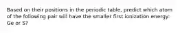 Based on their positions in the periodic table, predict which atom of the following pair will have the smaller first ionization energy: Ge or S?