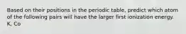 Based on their positions in the periodic table, predict which atom of the following pairs will have the larger first ionization energy. K, Co