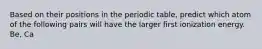 Based on their positions in the periodic table, predict which atom of the following pairs will have the larger first ionization energy. Be, Ca