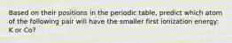 Based on their positions in the periodic table, predict which atom of the following pair will have the smaller first ionization energy: K or Co?