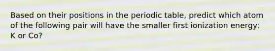 Based on their positions in the periodic table, predict which atom of the following pair will have the smaller first ionization energy: K or Co?