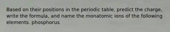 Based on their positions in the periodic table, predict the charge, write the formula, and name the monatomic ions of the following elements. phosphorus