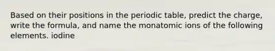 Based on their positions in the periodic table, predict the charge, write the formula, and name the monatomic ions of the following elements. iodine