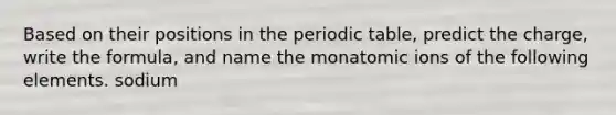 Based on their positions in <a href='https://www.questionai.com/knowledge/kIrBULvFQz-the-periodic-table' class='anchor-knowledge'>the periodic table</a>, predict the charge, write the formula, and name the monatomic ions of the following elements. sodium