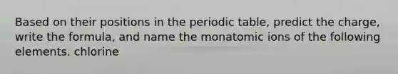 Based on their positions in the periodic table, predict the charge, write the formula, and name the monatomic ions of the following elements. chlorine