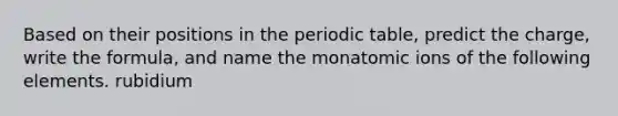 Based on their positions in the periodic table, predict the charge, write the formula, and name the monatomic ions of the following elements. rubidium