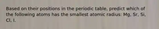 Based on their positions in <a href='https://www.questionai.com/knowledge/kIrBULvFQz-the-periodic-table' class='anchor-knowledge'>the periodic table</a>, predict which of the following atoms has the smallest atomic radius: Mg, Sr, Si, Cl, I.