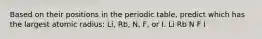 Based on their positions in the periodic table, predict which has the largest atomic radius: Li, Rb, N, F, or I. Li Rb N F I