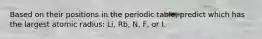 Based on their positions in the periodic table, predict which has the largest atomic radius: Li, Rb, N, F, or I.