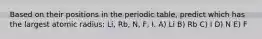 Based on their positions in the periodic table, predict which has the largest atomic radius: Li, Rb, N, F, I. A) Li B) Rb C) I D) N E) F