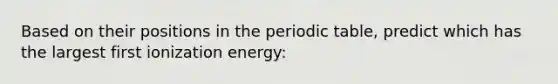 Based on their positions in the periodic table, predict which has the largest first ionization energy: