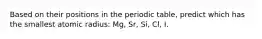 Based on their positions in the periodic table, predict which has the smallest atomic radius: Mg, Sr, Si, Cl, I.