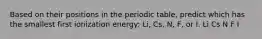 Based on their positions in the periodic table, predict which has the smallest first ionization energy: Li, Cs, N, F, or I. Li Cs N F I