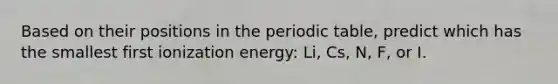 Based on their positions in the periodic table, predict which has the smallest first ionization energy: Li, Cs, N, F, or I.