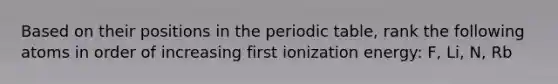 Based on their positions in the periodic table, rank the following atoms in order of increasing first ionization energy: F, Li, N, Rb