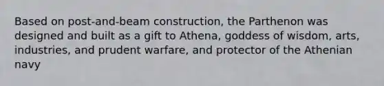 Based on post-and-beam construction, the Parthenon was designed and built as a gift to Athena, goddess of wisdom, arts, industries, and prudent warfare, and protector of the Athenian navy