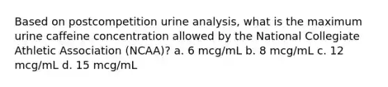 Based on postcompetition urine analysis, what is the maximum urine caffeine concentration allowed by the National Collegiate Athletic Association (NCAA)? a. 6 mcg/mL b. 8 mcg/mL c. 12 mcg/mL d. 15 mcg/mL