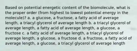 Based on potential energetic content of the biomolecule, what is the proper order (from highest to lowest potential energy in the molecule)? a. a glucose, a fructose, a fatty acid of average length, a triacyl glycerol of average length b. a triacyl glycerol of average length, a fatty acid of average length, a glucose, a fructose c. a fatty acid of average length, a triacyl glycerol of average length, a glucose, a fructose d. a fructose, a fatty acid of average length, a glucose, a triacyl glycerol of average length