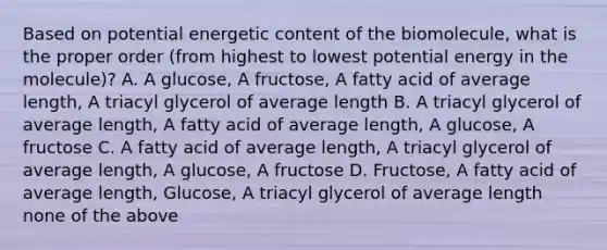 Based on potential energetic content of the biomolecule, what is the proper order (from highest to lowest potential energy in the molecule)? A. A glucose, A fructose, A fatty acid of average length, A triacyl glycerol of average length B. A triacyl glycerol of average length, A fatty acid of average length, A glucose, A fructose C. A fatty acid of average length, A triacyl glycerol of average length, A glucose, A fructose D. Fructose, A fatty acid of average length, Glucose, A triacyl glycerol of average length none of the above