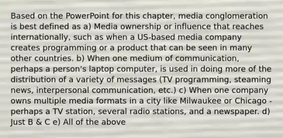 Based on the PowerPoint for this chapter, media conglomeration is best defined as a) Media ownership or influence that reaches internationally, such as when a US-based media company creates programming or a product that can be seen in many other countries. b) When one medium of communication, perhaps a person's laptop computer, is used in doing more of the distribution of a variety of messages (TV programming, steaming news, <a href='https://www.questionai.com/knowledge/kYcZI9dsWF-interpersonal-communication' class='anchor-knowledge'>interpersonal communication</a>, etc.) c) When one company owns multiple media formats in a city like Milwaukee or Chicago - perhaps a TV station, several radio stations, and a newspaper. d) Just B & C e) All of the above