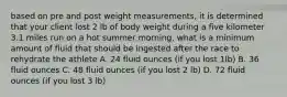 based on pre and post weight measurements, it is determined that your client lost 2 lb of body weight during a five kilometer 3.1 miles run on a hot summer morning. what is a minimum amount of fluid that should be ingested after the race to rehydrate the athlete A. 24 fluid ounces (if you lost 1lb) B. 36 fluid ounces C. 48 fluid ounces (if you lost 2 lb) D. 72 fluid ounces (if you lost 3 lb)