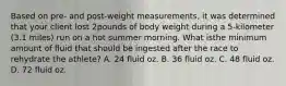 Based on pre- and post-weight measurements, it was determined that your client lost 2pounds of body weight during a 5-kilometer (3.1 miles) run on a hot summer morning. What isthe minimum amount of fluid that should be ingested after the race to rehydrate the athlete? A. 24 fluid oz. B. 36 fluid oz. C. 48 fluid oz. D. 72 fluid oz.