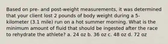 Based on pre- and post-weight measurements, it was determined that your client lost 2 pounds of body weight during a 5-kilometer (3.1 mile) run on a hot summer morning. What is the minimum amount of fluid that should be ingested after the race to rehydrate the athlete? a. 24 oz b. 36 oz c. 48 oz d. 72 oz