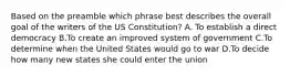 Based on the preamble which phrase best describes the overall goal of the writers of the US Constitution? A. To establish a direct democracy B.To create an improved system of government C.To determine when the United States would go to war D.To decide how many new states she could enter the union