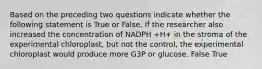 Based on the preceding two questions indicate whether the following statement is True or False. If the researcher also increased the concentration of NADPH +H+ in the stroma of the experimental chloroplast, but not the control, the experimental chloroplast would produce more G3P or glucose. False True