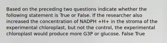 Based on the preceding two questions indicate whether the following statement is True or False. If the researcher also increased the concentration of NADPH +H+ in the stroma of the experimental chloroplast, but not the control, the experimental chloroplast would produce more G3P or glucose. False True