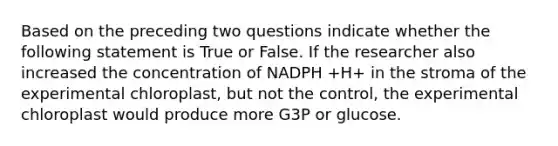 Based on the preceding two questions indicate whether the following statement is True or False. If the researcher also increased the concentration of NADPH +H+ in the stroma of the experimental chloroplast, but not the control, the experimental chloroplast would produce more G3P or glucose.