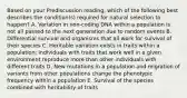 Based on your Prediscussion reading, which of the following best describes the condition(s) required for natural selection to happen? A. Variation in non-coding DNA within a population is not all passed to the next generation due to random events B. Differential survival and organisms that all work for survival of their species C. Heritable variation exists in traits within a population; individuals with traits that work well in a given environment reproduce more than other individuals with different traits D. New mutations in a population and migration of variants from other populations change the phenotypic frequency within a population E. Survival of the species combined with heritability of traits