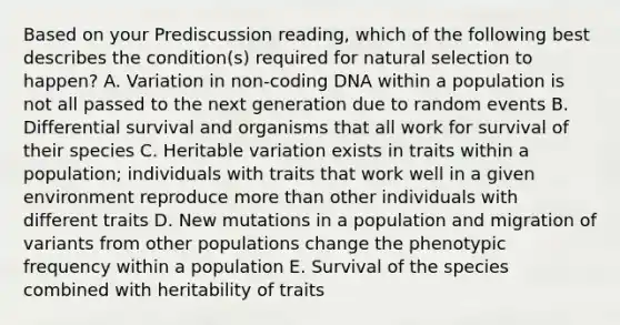 Based on your Prediscussion reading, which of the following best describes the condition(s) required for natural selection to happen? A. Variation in non-coding DNA within a population is not all passed to the next generation due to random events B. Differential survival and organisms that all work for survival of their species C. Heritable variation exists in traits within a population; individuals with traits that work well in a given environment reproduce more than other individuals with different traits D. New mutations in a population and migration of variants from other populations change the phenotypic frequency within a population E. Survival of the species combined with heritability of traits