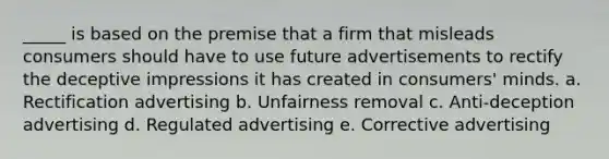 _____ is based on the premise that a firm that misleads consumers should have to use future advertisements to rectify the deceptive impressions it has created in consumers' minds. a. Rectification advertising b. Unfairness removal c. Anti-deception advertising d. Regulated advertising e. Corrective advertising