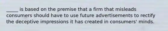 _____ is based on the premise that a firm that misleads consumers should have to use future advertisements to rectify the deceptive impressions it has created in consumers' minds.