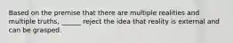 Based on the premise that there are multiple realities and multiple truths, ______ reject the idea that reality is external and can be grasped.