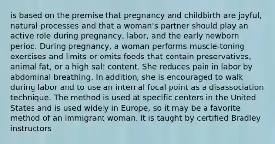 is based on the premise that pregnancy and childbirth are joyful, natural processes and that a woman's partner should play an active role during pregnancy, labor, and the early newborn period. During pregnancy, a woman performs muscle-toning exercises and limits or omits foods that contain preservatives, animal fat, or a high salt content. She reduces pain in labor by abdominal breathing. In addition, she is encouraged to walk during labor and to use an internal focal point as a disassociation technique. The method is used at specific centers in the United States and is used widely in Europe, so it may be a favorite method of an immigrant woman. It is taught by certified Bradley instructors