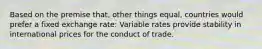 Based on the premise that, other things equal, countries would prefer a fixed exchange rate: Variable rates provide stability in international prices for the conduct of trade.