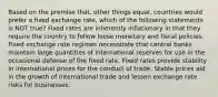 Based on the premise that, other things equal, countries would prefer a fixed exchange rate, which of the following statements is NOT true? Fixed rates are inherently inflationary in that they require the country to follow loose monetary and fiscal policies. Fixed exchange rate regimes necessitate that central banks maintain large quantities of international reserves for use in the occasional defense of the fixed rate. Fixed rates provide stability in international prices for the conduct of trade. Stable prices aid in the growth of international trade and lessen exchange rate risks for businesses.