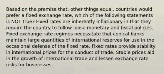 Based on the premise that, other things equal, countries would prefer a fixed exchange rate, which of the following statements is NOT true? Fixed rates are inherently inflationary in that they require the country to follow loose monetary and fiscal policies. Fixed exchange rate regimes necessitate that central banks maintain large quantities of international reserves for use in the occasional defense of the fixed rate. Fixed rates provide stability in international prices for the conduct of trade. Stable prices aid in the growth of international trade and lessen exchange rate risks for businesses.