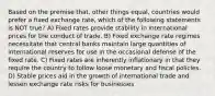 Based on the premise that, other things equal, countries would prefer a fixed exchange rate, which of the following statements is NOT true? A) Fixed rates provide stability in international prices for the conduct of trade. B) Fixed exchange rate regimes necessitate that central banks maintain large quantities of international reserves for use in the occasional defense of the fixed rate. C) Fixed rates are inherently inflationary in that they require the country to follow loose monetary and fiscal policies. D) Stable prices aid in the growth of international trade and lessen exchange rate risks for businesses