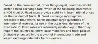 Based on the premise that, other things equal, countries would prefer a fixed exchange rate, which of the following statements is NOT true? A. Fixed rates provide stability in international prices for the conduct of trade. B. Fixed exchange rate regimes necessitate that central banks maintain large quantities of international reserves for use in the occasional defense of the fixed rate. C. Fixed rates are inherently inflationary in that they require the country to follow loose monetary and fiscal policies. D. Stable prices aid in the growth of international trade and lessen exchange rate risks for businesses.