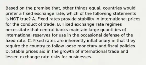 Based on the premise that, other things equal, countries would prefer a fixed exchange rate, which of the following statements is NOT true? A. Fixed rates provide stability in international prices for the conduct of trade. B. Fixed exchange rate regimes necessitate that central banks maintain large quantities of international reserves for use in the occasional defense of the fixed rate. C. Fixed rates are inherently inflationary in that they require the country to follow loose monetary and fiscal policies. D. Stable prices aid in the growth of international trade and lessen exchange rate risks for businesses.