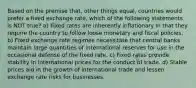 Based on the premise that, other things equal, countries would prefer a fixed exchange rate, which of the following statements is NOT true? a) Fixed rates are inherently inflationary in that they require the country to follow loose monetary and fiscal policies. b) Fixed exchange rate regimes necessitate that central banks maintain large quantities of international reserves for use in the occasional defense of the fixed rate. c) Fixed rates provide stability in international prices for the conduct of trade. d) Stable prices aid in the growth of international trade and lessen exchange rate risks for businesses.