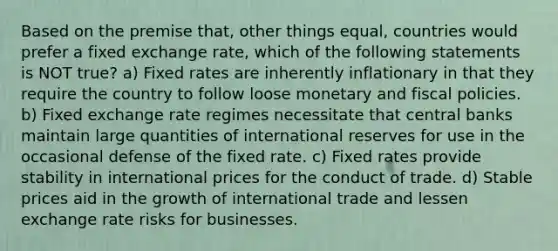 Based on the premise that, other things equal, countries would prefer a fixed exchange rate, which of the following statements is NOT true? a) Fixed rates are inherently inflationary in that they require the country to follow loose monetary and fiscal policies. b) Fixed exchange rate regimes necessitate that central banks maintain large quantities of international reserves for use in the occasional defense of the fixed rate. c) Fixed rates provide stability in international prices for the conduct of trade. d) Stable prices aid in the growth of international trade and lessen exchange rate risks for businesses.