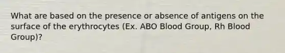 What are based on the presence or absence of antigens on the surface of the erythrocytes (Ex. ABO Blood Group, Rh Blood Group)?