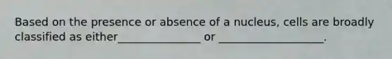 Based on the presence or absence of a nucleus, cells are broadly classified as either_______________ or ___________________.