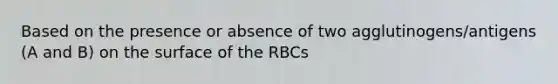 Based on the presence or absence of two agglutinogens/antigens (A and B) on the surface of the RBCs